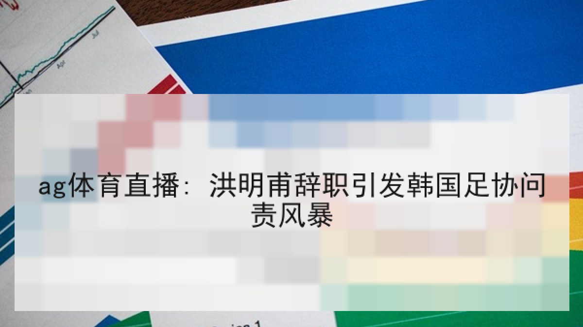 ag体育直播: 洪明甫辞职引发韩国足协问责风暴