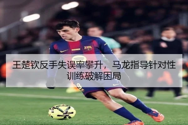 王楚钦反手失误率攀升，马龙指导针对性训练破解困局