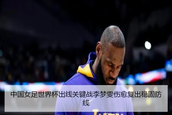 中国女足世界杯出线关键战李梦雯伤愈复出稳固防线
