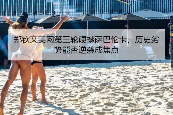 郑钦文美网第三轮硬撼萨巴伦卡，历史劣势能否逆袭成焦点